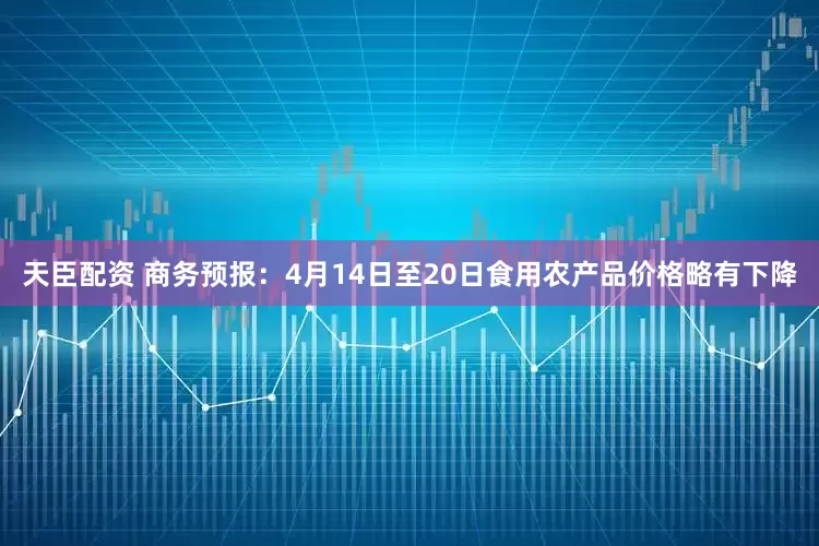 天臣配资 商务预报：4月14日至20日食用农产品价格略有下降