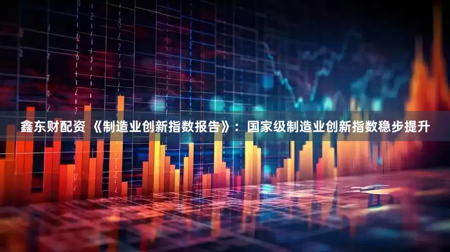 鑫东财配资 《制造业创新指数报告》：国家级制造业创新指数稳步提升