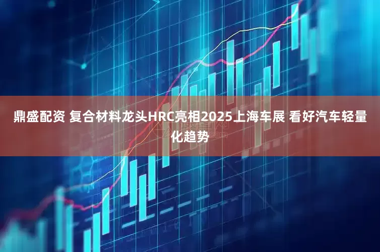 鼎盛配资 复合材料龙头HRC亮相2025上海车展 看好汽车轻量化趋势