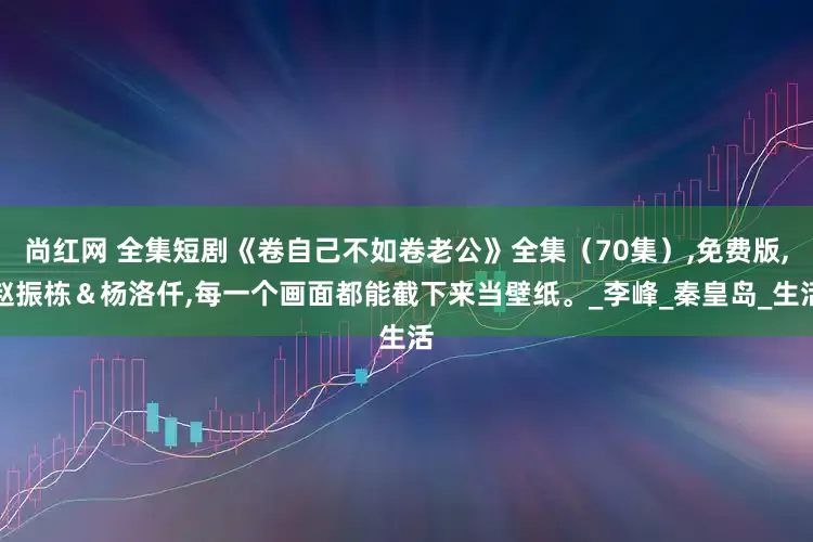 尚红网 全集短剧《卷自己不如卷老公》全集（70集）,免费版,赵振栋＆杨洛仟,每一个画面都能截下来当壁纸。_李峰_秦皇岛_生活