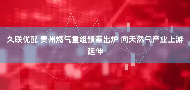 久联优配 贵州燃气重组预案出炉 向天然气产业上游延伸
