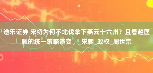 途乐证券 宋初为何不北伐拿下燕云十六州？且看赵匡胤的统一策略演变。_宋朝_政权_周世宗