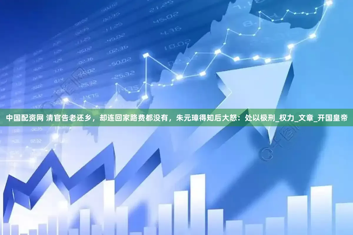 中国配资网 清官告老还乡，却连回家路费都没有，朱元璋得知后大怒：处以极刑_权力_文章_开国皇帝