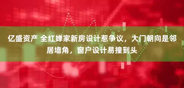 亿盛资产 全红婵家新房设计惹争议，大门朝向是邻居墙角，窗户设计易撞到头